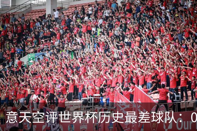 意天空评世界杯历史最差球队：02年国足第7，1974年扎伊尔居首